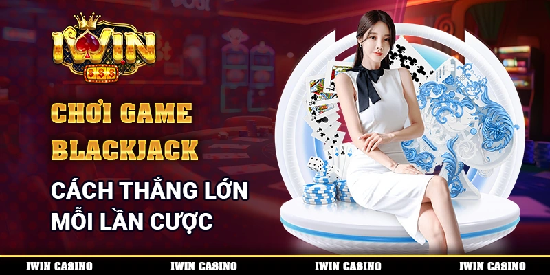 Chơi Game Blackjack - Cách Thắng Lớn Trong Mỗi Lần Cược